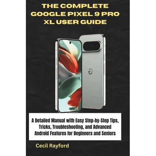 The Complete Google Pixel 9 Pro XL User Guide: A Detailed Manual with Easy Step-by-Step Tips, Tricks, Troubleshooting, and Advanced Android Features f