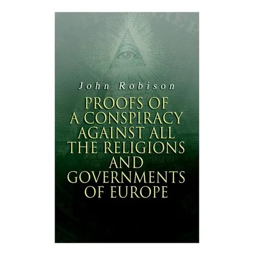 Proofs of a Conspiracy against all the Religions and Governments of Europe: Carried on in the Secret Meetings of Free-Masons, Illuminati and Reading S