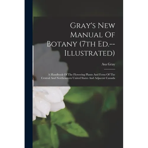 Gray's New Manual Of Botany (7th Ed.--illustrated): A Handbook Of The Flowering Plants And Ferns Of The Central And Northeastern United States And Adj