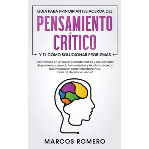 Guia para principiantes acerca del Pensamiento Crítico y el cómo Solucionar problemas: ¡Conviértase en un mejor pensador crítico y solucionador de pro
