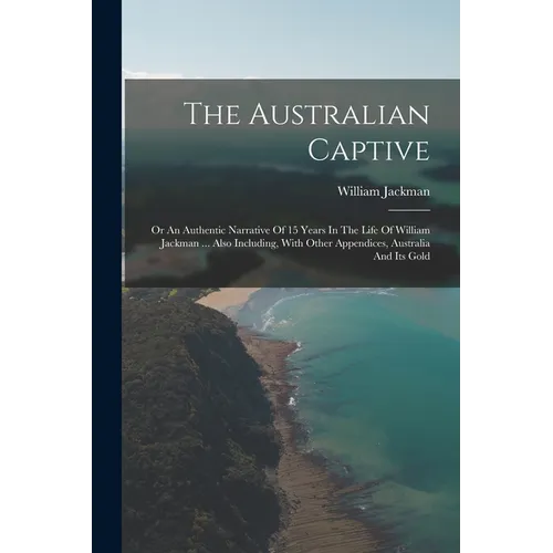 The Australian Captive: Or An Authentic Narrative Of 15 Years In The Life Of William Jackman ... Also Including, With Other Appendices, Austra