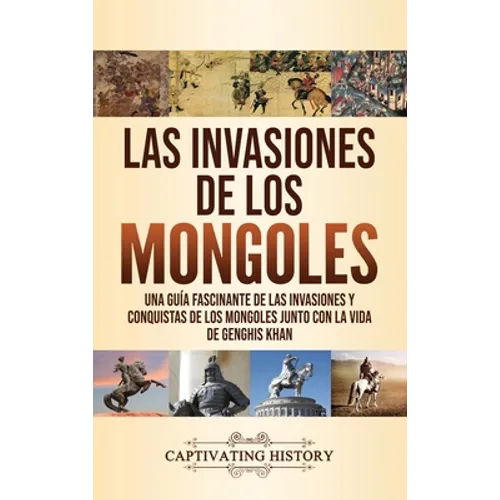 Las invasiones de los mongoles: Una guía fascinante de las invasiones y conquistas de los mongoles junto con la vida de Genghis Khan