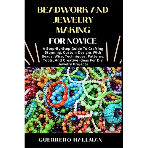Beadwork and Jewelry Making for Novice: A Step-By-Step Guide To Crafting Stunning, Custom Designs With Beads, Wire, Techniques, Patterns, Tools, And C