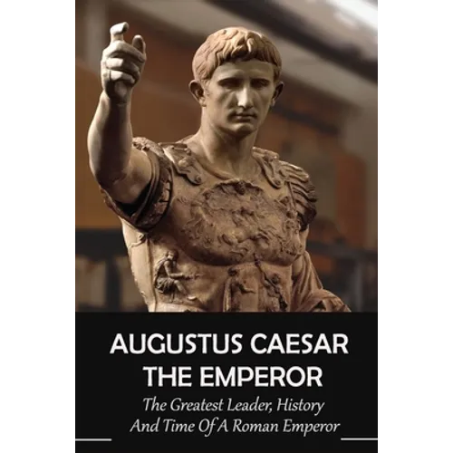 Augustus Caesar The Emperor: The Greatest Leader, History And Time Of A Roman Emperor: Roman Emperors