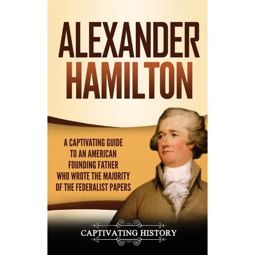Alexander Hamilton: A Captivating Guide to an American Founding Father Who Wrote the Majority of The Federalist Papers
