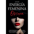 Energía Femenina Oscura: Explora Tu Lado Oscuro, Descubre el Verdadero Poder de Tu Feminidad y Aprende a Manifestar una Nueva Versión de Ti Llena de F