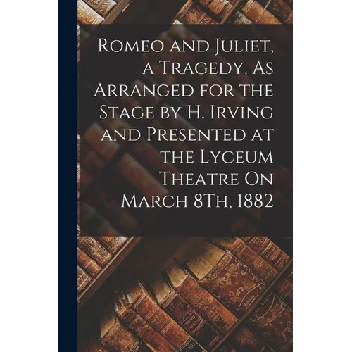Romeo and Juliet, a Tragedy, As Arranged for the Stage by H. Irving and Presented at the Lyceum Theatre On March 8Th, 1882