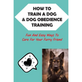 How To Train A Dog & Dog Obedience Training: Fun And Easy Ways To Care For Your Furry Friend: How To Communicate With Your Dog