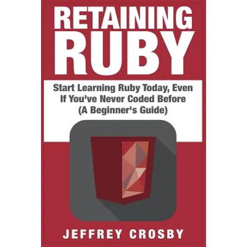 Retaining Ruby: Start Learning Ruby Today, Even If You've Never Coded Before (A Beginner's Guide)