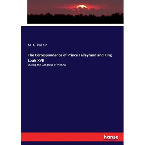 The Correspondence of Prince Talleyrand and King Louis XVII: During the Congress of Vienna