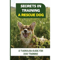 Secrets In Training A Rescue Dog: A Thorough Guide For Dog Training: How To Train Your Dog To Be A Rescue Dog
