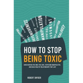 How to Stop Being Toxic: Avoid Hurting the Ones You Love, Stop Being Manipulative, and Build Healthy Relationships That Last