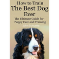 How to Train the Best Dog Ever: The Ultimate Guide for Puppy Care and Training