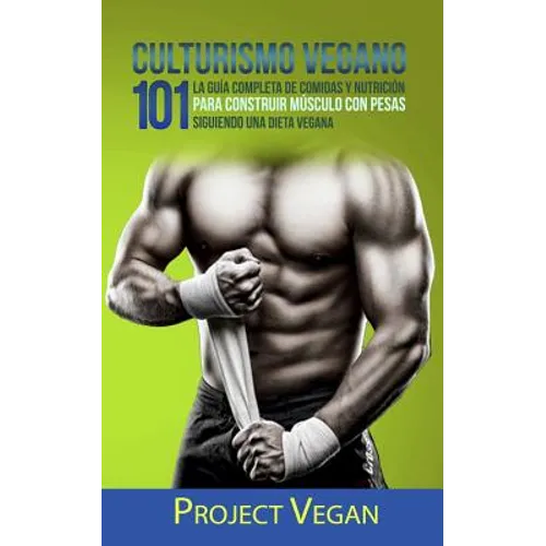 Culturismo Vegano 101: La Guía Completa de Comidas Y Nutrición Para Construir Músculo Con Pesas Siguiendo Una Dieta Vegana Project Vegan