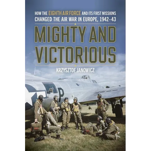 Mighty and Victorious: How the Eighth Air Force and Its First Missions Changed the Air War in Europe, 1942-43