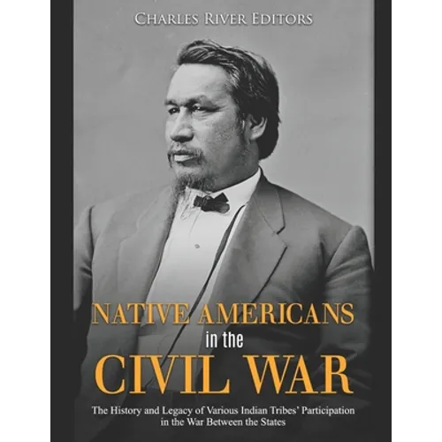 Native Americans in the Civil War: The History and Legacy of Various Indian Tribes' Participation in the War Between the States