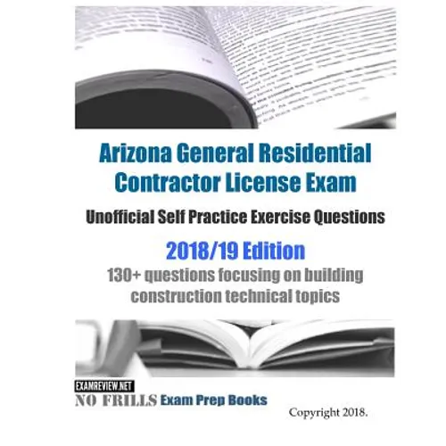 Arizona General Residential Contractor License Exam Unofficial Self Practice Exercise Questions 2018/19 Edition: 130+ questions focusing on building c