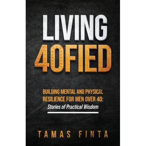 Living 40FIED: Building Mental And Physical Resilience For Men Over 40 - Stories Of Practical Wisdom