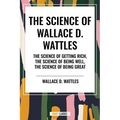 Science of Wallace D. Wattles: The Science of Getting Rich, the Science of Being Well, the Science of Being Great