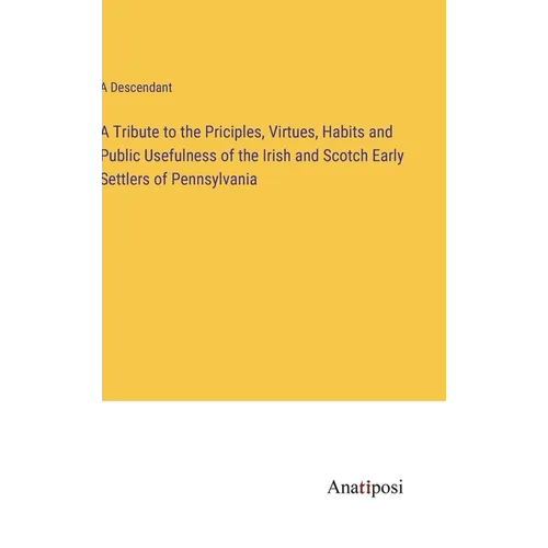 A Tribute to the Priciples, Virtues, Habits and Public Usefulness of the Irish and Scotch Early Settlers of Pennsylvania