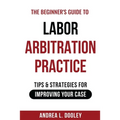 The Beginner's Guide to Labor Arbitration Practice: Tips & Strategies for Improving Your Case