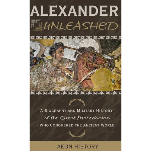 Alexander Unleashed: A Biography and Military History of the Great Macedonian Who Conquered the Ancient World