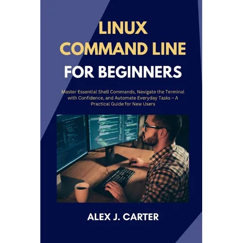 Linux Command Line for Beginners: Master Essential Shell Commands, Navigate the Terminal with Confidence, and Automate Everyday Tasks - A Practical Gu