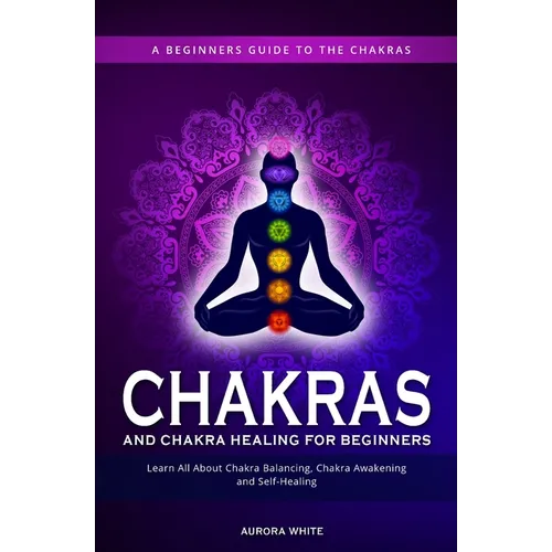 Chakras and Chakra Healing for Beginners: A Beginners Guide to the Chakras - Learn All About Chakra Balancing, Chakra Awakening and Self-Healing Throu
