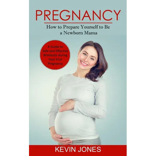 Pregnancy: How to Prepare Yourself to Be a Newborn Mama (A Guide to Safe and Effective Workouts during Your First Pregnancy)