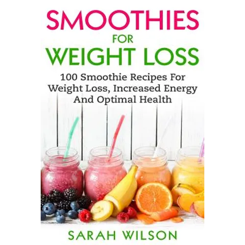 Smoothies For Weight Loss: 100 Smoothie Recipes For Weight Loss, Increased Energy And Optimal Health