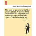 The Seat of Government of the United States. a Review of the Discussions in Congress and Elsewhere, on the Site and Plans of the Federal City, Etc