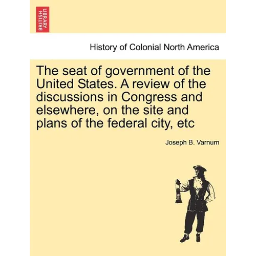 The Seat of Government of the United States. a Review of the Discussions in Congress and Elsewhere, on the Site and Plans of the Federal City, Etc