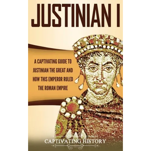 Justinian I: A Captivating Guide to Justinian the Great and How This Emperor Ruled the Roman Empire