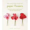 The Exquisite Book of Paper Flowers: A Guide to Making Unbelievably Realistic Paper Blooms