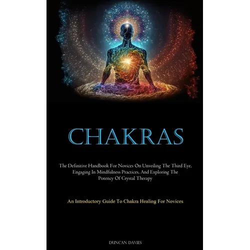 Chakras: The Definitive Handbook For Novices On Unveiling The Third Eye, Engaging In Mindfulness Practices, And Exploring The Potency Of Crystal Thera