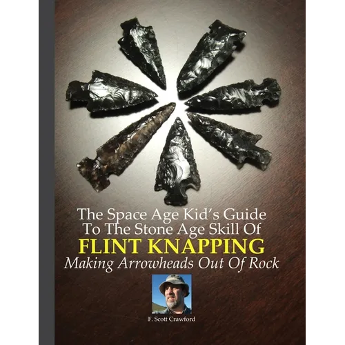 The Space Age Kid's Guide To The Stone Age Skill Of Flint Knapping: Making Arrowheads Out Of Rock
