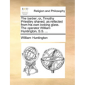 The Barber; Or, Timothy Priestley Shaved, as Reflected from His Own Looking Glass. the Operator William Huntington, S.S. ...