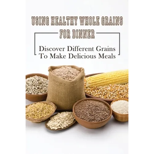 Using Healthy Whole Grains For Dinner: Discover Different Grains To Make Delicious Meals: Whole Grain Dinner Recipes