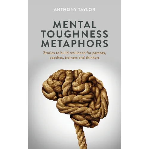 Mental Toughness Metaphors: Stories to build resilience for parents, coaches, trainers and thinkers