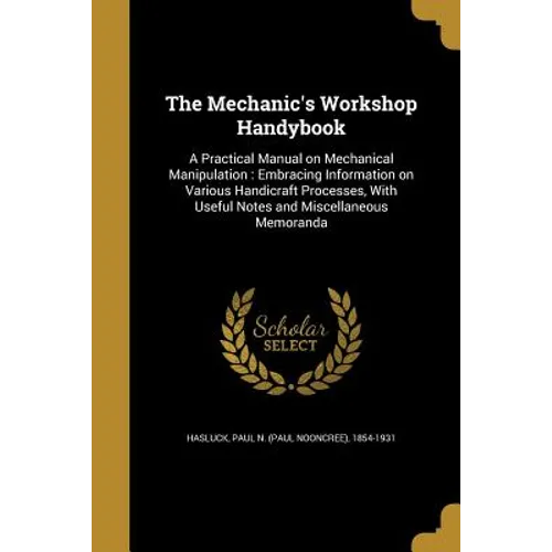 The Mechanic's Workshop Handybook: A Practical Manual on Mechanical Manipulation: Embracing Information on Various Handicraft Processes, With Useful N