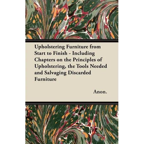 Upholstering Furniture from Start to Finish - Including Chapters on the Principles of Upholstering, the Tools Needed and Salvaging Discarded Furniture