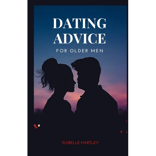 Dating Advice for Older Men: Mastering the Dating Game for Seniors- Your Ultimate Guide to Thriving in Modern Romance