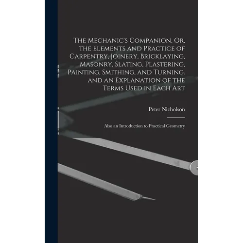 The Mechanic's Companion, Or, the Elements and Practice of Carpentry, Joinery, Bricklaying, Masonry, Slating, Plastering, Painting, Smithing, and Turn