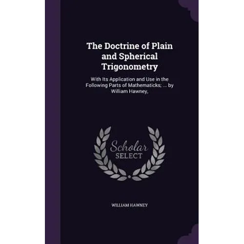 The Doctrine of Plain and Spherical Trigonometry: With Its Application and Use in the Following Parts of Mathematicks; ... by William Hawney,
