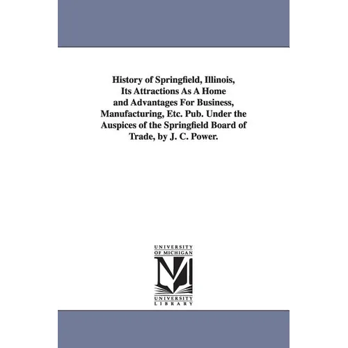 History of Springfield, Illinois, Its Attractions As A Home and Advantages For Business, Manufacturing, Etc. Pub. Under the Auspices of the Springfiel