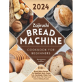 Zojirushi Bread Machine Cookbook for Beginners: 110+ Bread Maker Recipes for Breakfast, Basic, Sweet, Fruit, Sourdough, Gluten-Free, Whole-Grain, No-Y