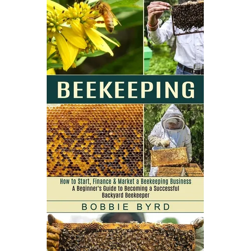 Beekeeping: A Beginner's Guide to Becoming a Successful Backyard Beekeeper (How to Start, Finance & Market a Beekeeping Business)