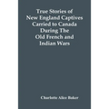 True Stories Of New England Captives Carried To Canada During The Old French And Indian Wars
