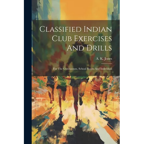 Classified Indian Club Exercises And Drills: For The Gymnasium, School Room And Individual