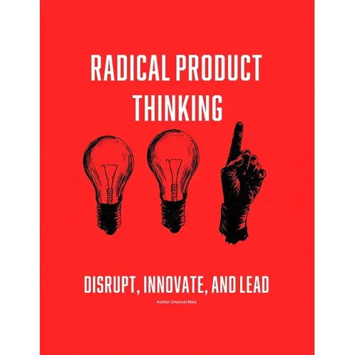 Radical Product Thinking: Disrupt, Innovate, and Lead: A Systematic Approach to Designing Breakthrough Products